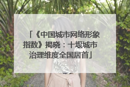 《中国城市网络形象指数》揭晓：十堰城市治理维度全国居首
