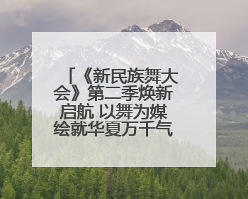 《新民族舞大会》第二季焕新启航 以舞为媒绘就华夏万千气象新篇章