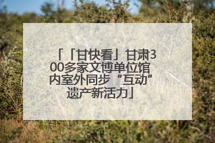 「甘快看」甘肃300多家文博单位馆内室外同步“互动”遗产新活力