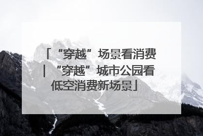 “穿越”场景看消费｜“穿越”城市公园看低空消费新场景