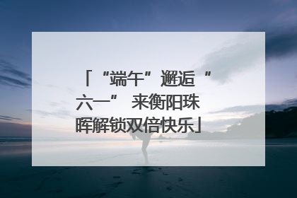 “端午”邂逅“六一” 来衡阳珠晖解锁双倍快乐