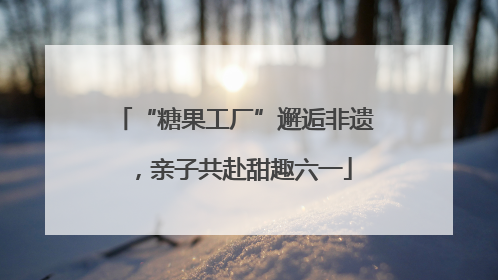 “糖果工厂”邂逅非遗，亲子共赴甜趣六一