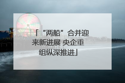 “两船”合并迎来新进展 央企重组纵深推进