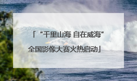 “千里山海 自在威海”全国影像大赛火热启动