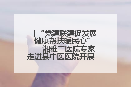 “党建联建促发展 健康帮扶暖民心”——湘雅二医院专家走进县中医医院开展健康帮扶活动