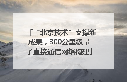 “北京技术”支撑新成果，300公里级量子直接通信网络构建