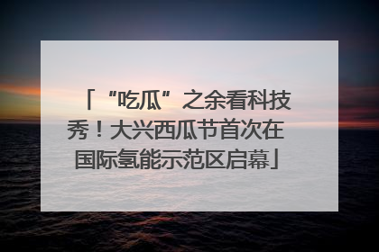 “吃瓜”之余看科技秀！大兴西瓜节首次在国际氢能示范区启幕