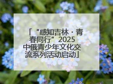 “感知吉林・青春同行”2025中俄青少年文化交流系列活动启动