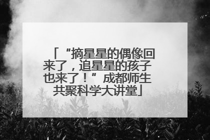 “摘星星的偶像回来了，追星星的孩子也来了！”成都师生共聚科学大讲堂