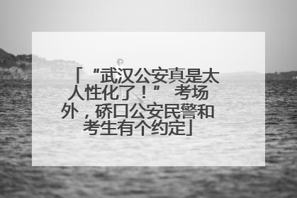 “武汉公安真是太人性化了！” 考场外，硚口公安民警和考生有个约定