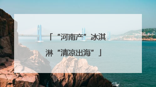 “河南产”冰淇淋“清凉出海”