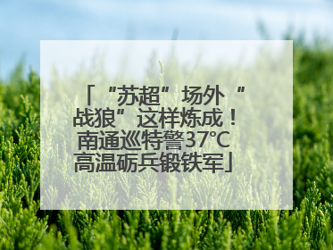 “苏超”场外“战狼”这样炼成！南通巡特警37℃高温砺兵锻铁军