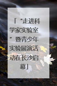 “走进科学家实验室”暨青少年实验展演活动在长沙启幕