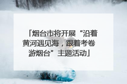 烟台市将开展“沿着黄河遇见海，跟着考卷游烟台”主题活动