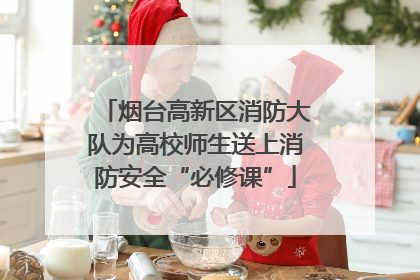 烟台高新区消防大队为高校师生送上消防安全“必修课”