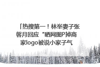 热搜第一！林峯妻子张馨月回应“晒网图P掉商家logo被说小家子气”：没那么多想法，可能有人恶意解读