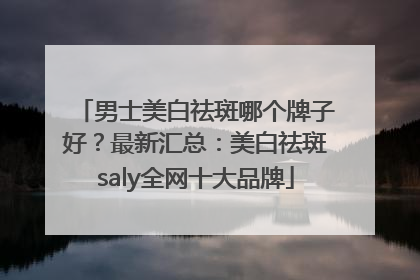 男士美白祛斑哪个牌子好？最新汇总：美白祛斑saly全网十大品牌