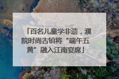 百名儿童学非遗，濮院时尚古镇将“端午五黄”融入江南宴席