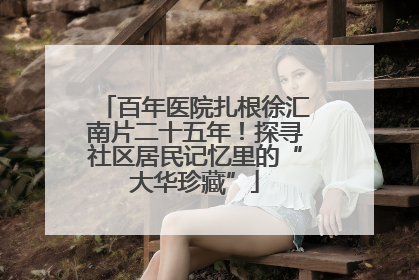 百年医院扎根徐汇南片二十五年！探寻社区居民记忆里的“大华珍藏”