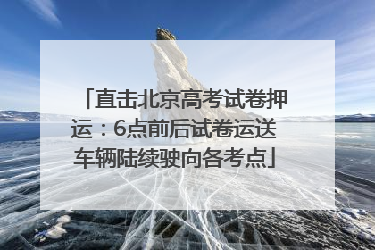 直击北京高考试卷押运：6点前后试卷运送车辆陆续驶向各考点
