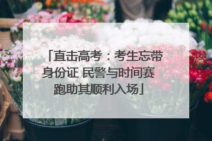 直击高考：考生忘带身份证 民警与时间赛跑助其顺利入场