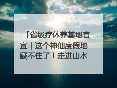 省级疗休养基地官宣｜这个神仙度假地藏不住了！走进山水秘境 开启一场野奢度假之旅！