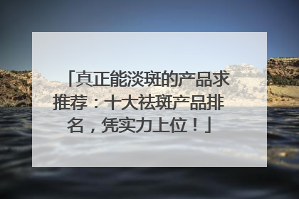 真正能淡斑的产品求推荐：十大祛斑产品排名，凭实力上位！