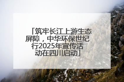筑牢长江上游生态屏障，中华环保世纪行2025年宣传活动在四川启动