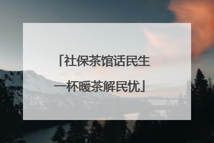社保茶馆话民生 一杯暖茶解民忧
