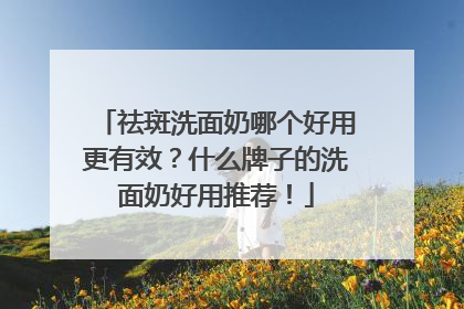 祛斑洗面奶哪个好用更有效？什么牌子的洗面奶好用推荐！