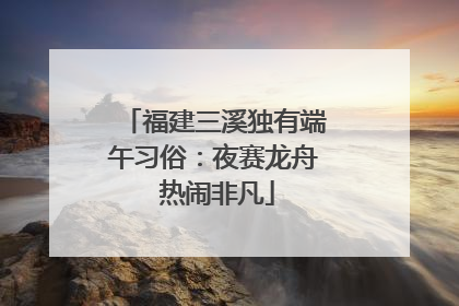 福建三溪独有端午习俗：夜赛龙舟 热闹非凡