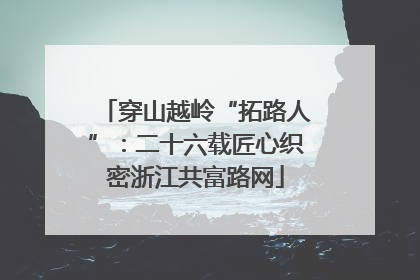 穿山越岭“拓路人”：二十六载匠心织密浙江共富路网