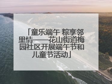 童乐端午 粽享邻里情——花山街道梅园社区开展端午节和儿童节活动