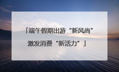 端午假期出游“新风尚” 激发消费“新活力”