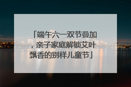 端午六一双节叠加，亲子家庭解锁艾叶飘香的别样儿童节
