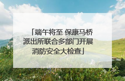 端午将至 保康马桥派出所联合多部门开展消防安全大检查