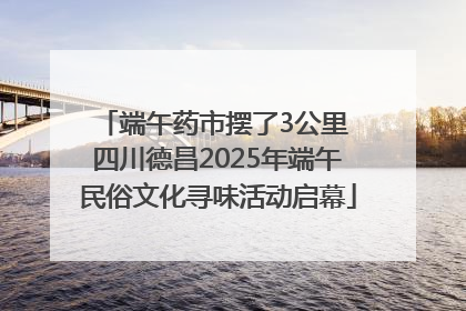 端午药市摆了3公里 四川德昌2025年端午民俗文化寻味活动启幕