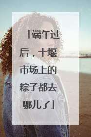 端午过后，十堰市场上的粽子都去哪儿了
