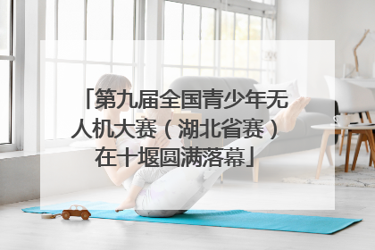 第九届全国青少年无人机大赛（湖北省赛）在十堰圆满落幕