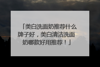 美白洗面奶推荐什么牌子好，美白清洁洗面奶哪款好用推荐！