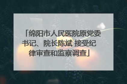 绵阳市人民医院原党委书记、院长陈斌 接受纪律审查和监察调查