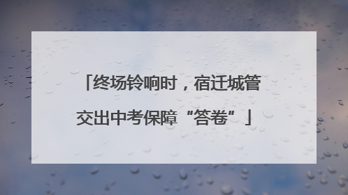终场铃响时，宿迁城管交出中考保障“答卷”