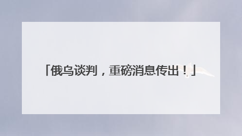 俄乌谈判，重磅消息传出！
