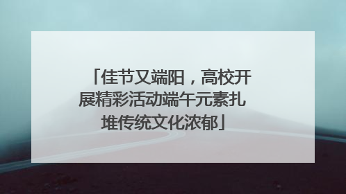 佳节又端阳，高校开展精彩活动端午元素扎堆传统文化浓郁