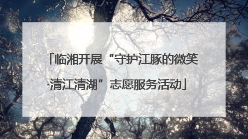 临湘开展“守护江豚的微笑·清江清湖”志愿服务活动