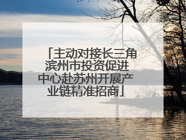 主动对接长三角 滨州市投资促进中心赴苏州开展产业链精准招商