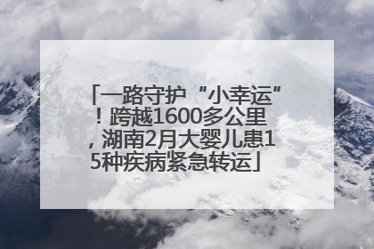 一路守护“小幸运”！跨越1600多公里，湖南2月大婴儿患15种疾病紧急转运