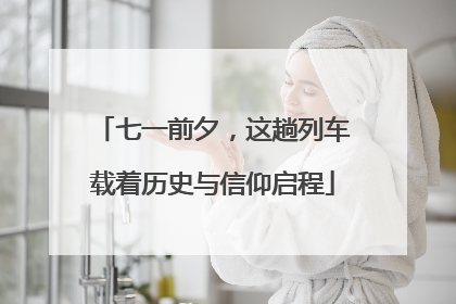 七一前夕，这趟列车载着历史与信仰启程