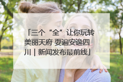 三个“全”让你玩转美丽天府 耍遍安逸四川｜新闻发布最前线