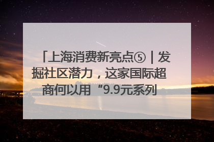 上海消费新亮点⑤｜发掘社区潜力，这家国际超商何以用“9.9元系列”撬动本土市场？